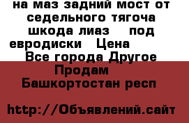 .на маз.задний мост от седельного тягоча шкода-лиаз110 под евродиски › Цена ­ 40 000 - Все города Другое » Продам   . Башкортостан респ.